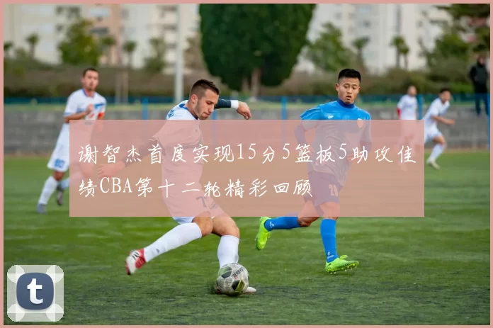 谢智杰首度实现15分5篮板5助攻佳绩CBA第十二轮精彩回顾