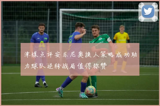 津媒点评安东尼奥换人策略成功助力球队逆转战局值得称赞