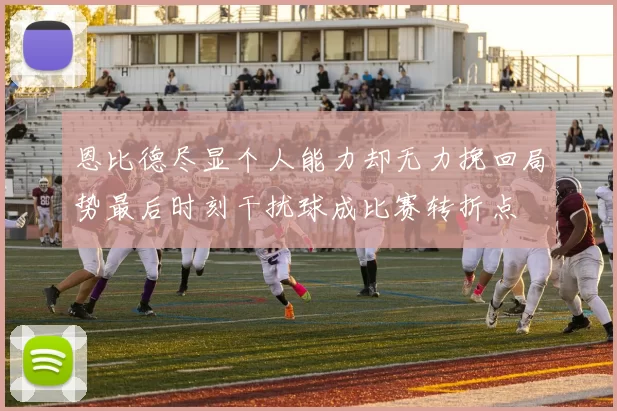 恩比德尽显个人能力却无力挽回局势最后时刻干扰球成比赛转折点