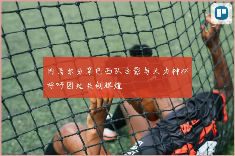 内马尔分享巴西队合影与大力神杯呼吁团结共创辉煌