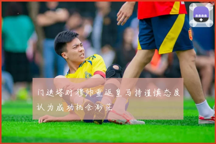 门迭塔对穆帅重返皇马持谨慎态度认为成功机会渺茫