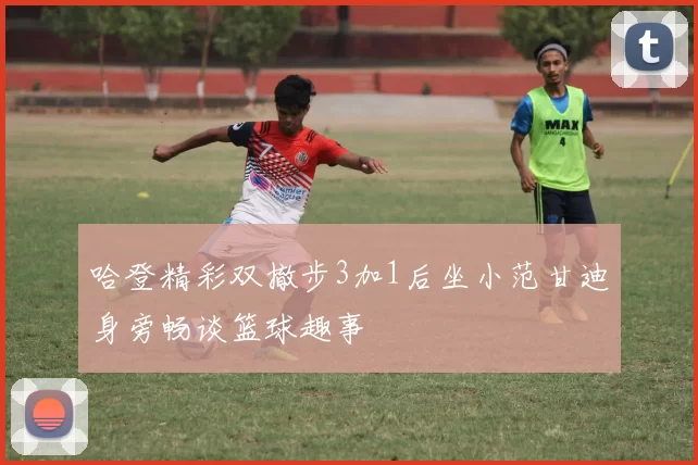 哈登精彩双撤步3加1后坐小范甘迪身旁畅谈篮球趣事