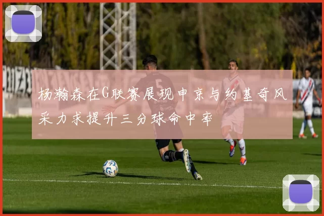 杨瀚森在G联赛展现申京与约基奇风采力求提升三分球命中率