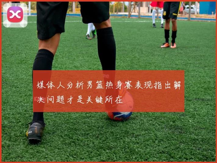 媒体人分析男篮热身赛表现指出解决问题才是关键所在
