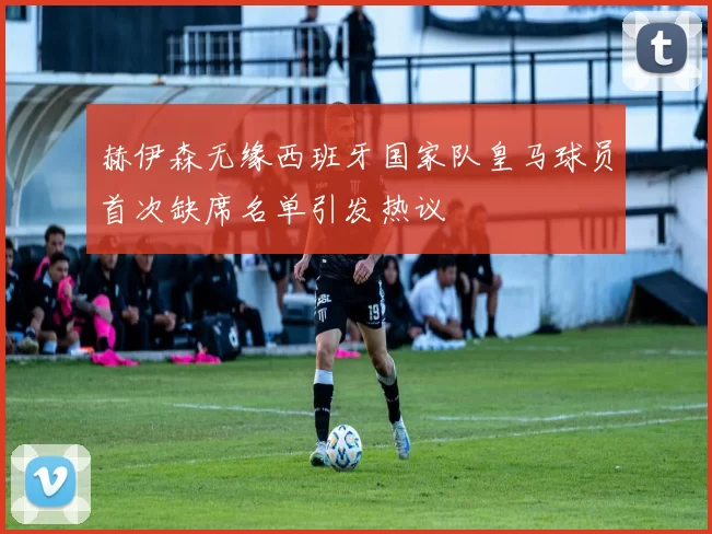 赫伊森无缘西班牙国家队皇马球员首次缺席名单引发热议