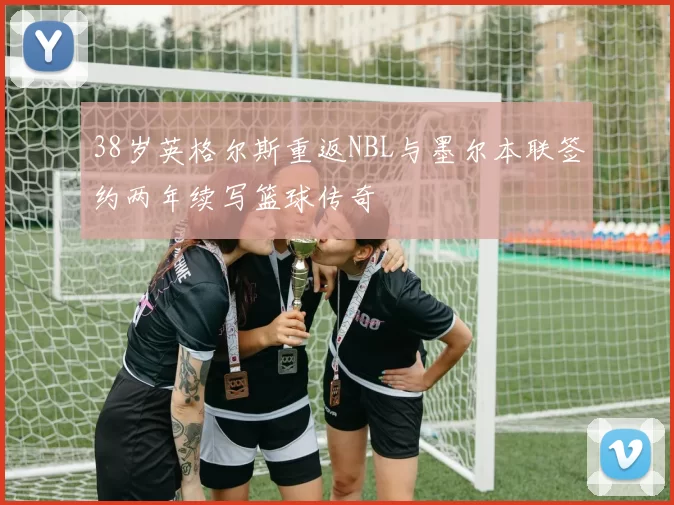 38岁英格尔斯重返NBL与墨尔本联签约两年续写篮球传奇