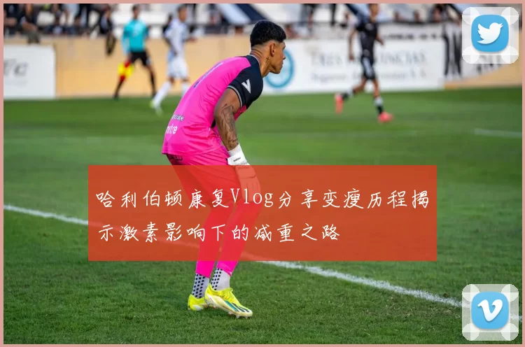 哈利伯顿康复Vlog分享变瘦历程揭示激素影响下的减重之路